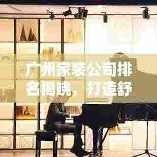 广州家装公司排名揭晓,打造舒适家居的首选合作伙伴!
