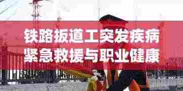 铁路扳道工突发疾病紧急救援与职业健康双重关注,一线工作者的生命护航