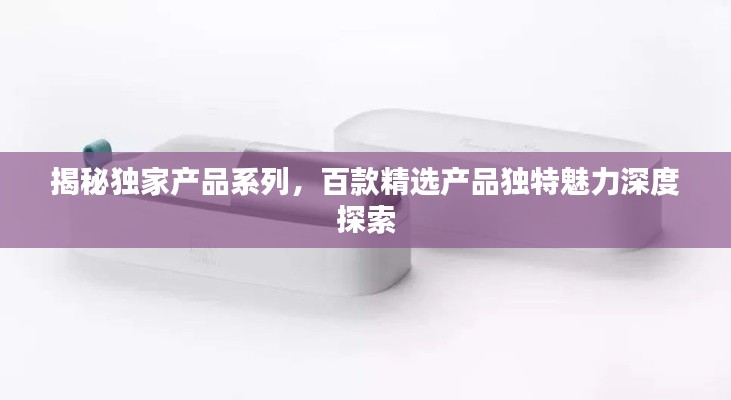揭秘独家产品系列,百款精选产品独特魅力深度探索