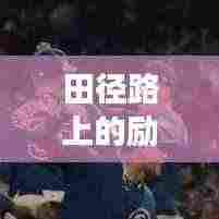 田径路上的励志之旅,语录与文案配音的灵感共鸣