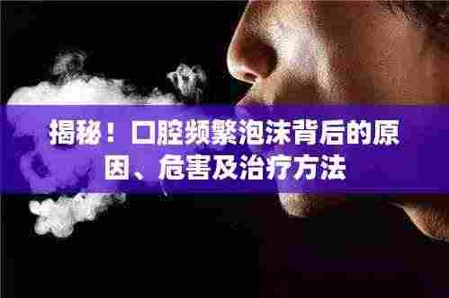 揭秘!口腔频繁泡沫背后的原因、危害及治疗方法