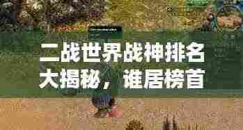 二战世界战神排名大揭秘,谁居榜首?传奇将领的荣耀之战!