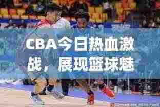 CBA今日热血激战，展现篮球魅力，精彩对决不容错过！